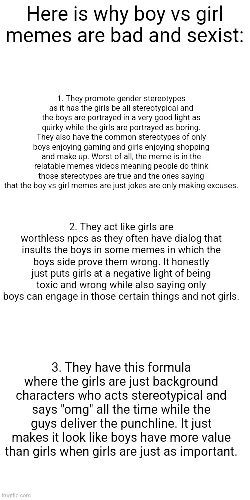 So use chads vs normies memes instead | Here is why boy vs girl memes are bad and sexist:; 1. They promote gender stereotypes as it has the girls be all stereotypical and the boys are portrayed in a very good light as quirky while the girls are portrayed as boring. They also have the common stereotypes of only boys enjoying gaming and girls enjoying shopping and make up. Worst of all, the meme is in the relatable memes videos meaning people do think those stereotypes are true and the ones saying that the boy vs girl memes are just jokes are only making excuses. 2. They act like girls are worthless npcs as they often have dialog that insults the boys in some memes in which the boys side prove them wrong. It honestly just puts girls at a negative light of being toxic and wrong while also saying only boys can engage in those certain things and not girls. 3. They have this formula where the girls are just background characters who acts stereotypical and says "omg" all the time while the guys deliver the punchline. It just makes it look like boys have more value than girls when girls are just as important. | image tagged in gender equality | made w/ Imgflip meme maker