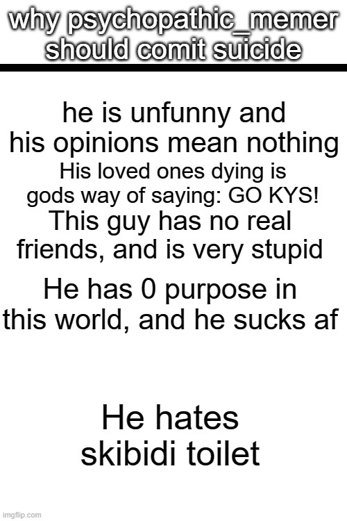 why this idiot should leave | why psychopathic_memer should comit suicide; he is unfunny and his opinions mean nothing; His loved ones dying is gods way of saying: GO KYS! This guy has no real friends, and is very stupid; He has 0 purpose in this world, and he sucks af; He hates skibidi toilet | made w/ Imgflip meme maker