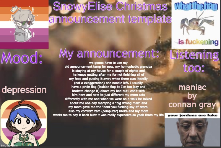 hehe | depression; we gonna have to use my old announcement temp for now, my homophobic grandpa is staying at my house for a couple of nights and he keeps getting after me for not finishing all of my food and putting it away when there was literally (not a exaggeration) one noodle left. I usually have a pride flag (lesbian flag bc I'm too lazy and broketo change it) above my bed but i can't with him here and now its just different my mom acts differently with me and when we were on a walk he talked about me one day marrying a "big strong man" and my mom gave me the "dont you fucking say it" stare. also my comfort item (computer) broke and my mom wants me to pay it back bubt it was really expensive so yeah thats my life; maniac by connan gray | image tagged in snowyelise christmas template | made w/ Imgflip meme maker