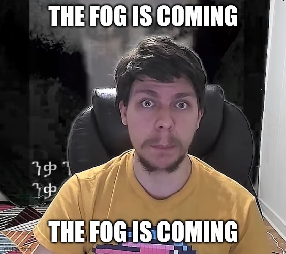 The fog is coming the fog is coming the fog is coming the fog is coming the fog is coming the fog is coming the fog is coming | THE FOG IS COMING; THE FOG IS COMING | image tagged in mr beast the fog is coming | made w/ Imgflip meme maker