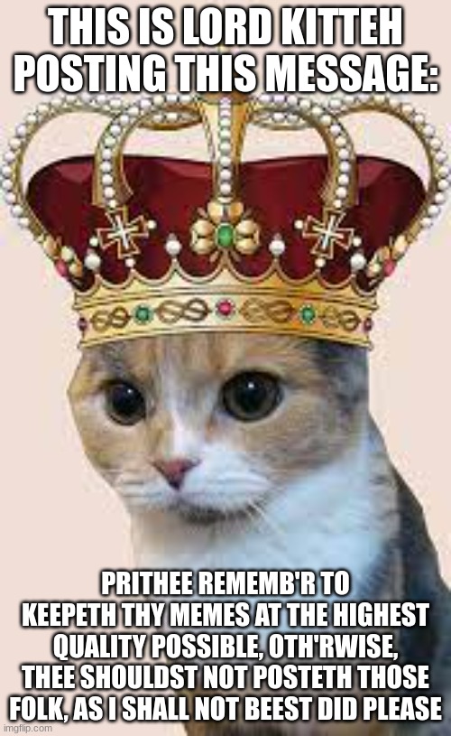 A message from Lord Kitteh | THIS IS LORD KITTEH POSTING THIS MESSAGE:; PRITHEE REMEMB'R TO KEEPETH THY MEMES AT THE HIGHEST QUALITY POSSIBLE, OTH'RWISE, THEE SHOULDST NOT POSTETH THOSE FOLK, AS I SHALL NOT BEEST DID PLEASE | image tagged in lord kitteh | made w/ Imgflip meme maker