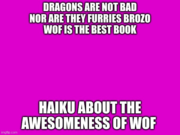 wof haiku ((yeahhhhh)) | DRAGONS ARE NOT BAD
NOR ARE THEY FURRIES BROZO
WOF IS THE BEST BOOK; HAIKU ABOUT THE AWESOMENESS OF WOF | image tagged in wof,haiku | made w/ Imgflip meme maker