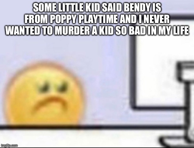Zad | SOME LITTLE KID SAID BENDY IS FROM POPPY PLAYTIME AND I NEVER WANTED TO MURDER A KID SO BAD IN MY LIFE | image tagged in zad | made w/ Imgflip meme maker