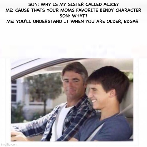 Son: Dad why is my sister called Rose? | SON: WHY IS MY SISTER CALLED ALICE?
ME: CAUSE THATS YOUR MOMS FAVORITE BENDY CHARACTER
SON: WHAT?
ME: YOU’LL UNDERSTAND IT WHEN YOU ARE OLDER, EDGAR | image tagged in son dad why is my sister called rose | made w/ Imgflip meme maker