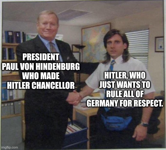 the office handshake | PRESIDENT PAUL VON HINDENBURG WHO MADE HITLER CHANCELLOR; HITLER, WHO JUST WANTS TO RULE ALL OF GERMANY FOR RESPECT. | image tagged in the office handshake | made w/ Imgflip meme maker