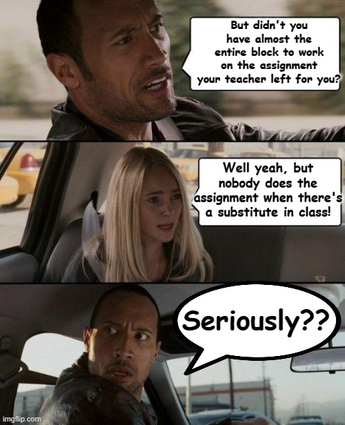 The Rock Driving | But didn't you have almost the entire block to work on the assignment your teacher left for you? Well yeah, but nobody does the assignment when there's a substitute in class! Seriously?? | image tagged in memes,teachers | made w/ Imgflip meme maker