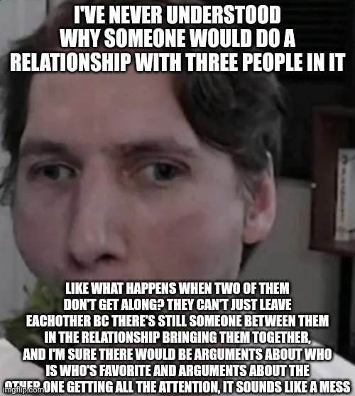 I've been in a few relationships where my partner would suggest this and I just don't get it | I'VE NEVER UNDERSTOOD WHY SOMEONE WOULD DO A RELATIONSHIP WITH THREE PEOPLE IN IT; LIKE WHAT HAPPENS WHEN TWO OF THEM DON'T GET ALONG? THEY CAN'T JUST LEAVE EACHOTHER BC THERE'S STILL SOMEONE BETWEEN THEM IN THE RELATIONSHIP BRINGING THEM TOGETHER, AND I'M SURE THERE WOULD BE ARGUMENTS ABOUT WHO IS WHO'S FAVORITE AND ARGUMENTS ABOUT THE OTHER ONE GETTING ALL THE ATTENTION, IT SOUNDS LIKE A MESS | image tagged in jerma eating lettuce | made w/ Imgflip meme maker