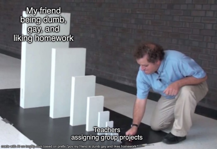 Domino Effect | My friend being dumb, gay, and liking homework; Teachers assigning group projects | image tagged in domino effect | made w/ Imgflip meme maker
