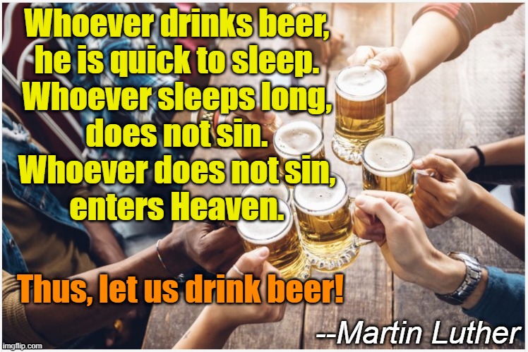 Ya never know who's a beer fan | Whoever drinks beer,
he is quick to sleep.
Whoever sleeps long,
does not sin.
Whoever does not sin,
enters Heaven. Thus, let us drink beer! --Martin Luther | image tagged in beer,cold beer here,the most interesting man in the world,religion,craft beer,drink beer | made w/ Imgflip meme maker