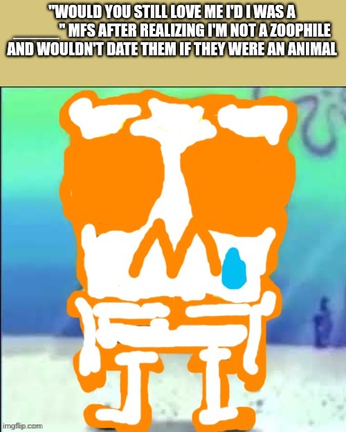 Zad SponchGoob | "WOULD YOU STILL LOVE ME I'D I WAS A _____" MFS AFTER REALIZING I'M NOT A ZOOPHILE AND WOULDN'T DATE THEM IF THEY WERE AN ANIMAL | image tagged in zad sponchgoob | made w/ Imgflip meme maker
