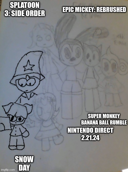 Nintendo Direct fanart! (WIP since i still have to add color) | SPLATOON 3: SIDE ORDER; EPIC MICKEY: REBRUSHED; SUPER MONKEY BANANA BALL RUMBLE; NINTENDO DIRECT
2.21.24; SNOW
DAY | made w/ Imgflip meme maker