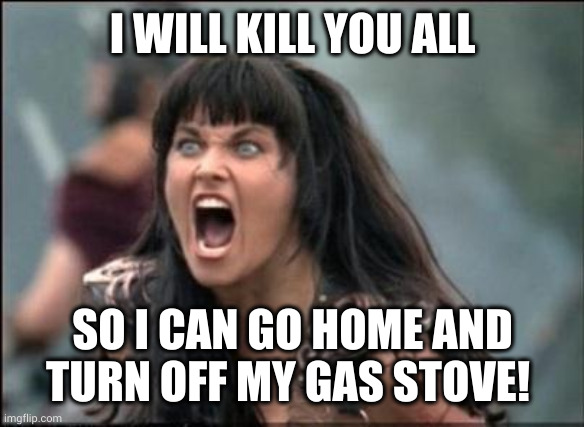 I left the gas on! | I WILL KILL YOU ALL; SO I CAN GO HOME AND TURN OFF MY GAS STOVE! | image tagged in angry xena,gas stove,oops,memes,i think i forgot something,you are in my way | made w/ Imgflip meme maker
