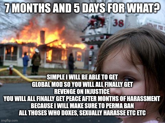 So you will have an Og from your side as a glob mod | 7 MONTHS AND 5 DAYS FOR WHAT? SIMPLE I WILL BE ABLE TO GET GLOBAL MOD SO YOU WILL ALL FINALLY GET REVENGE ON INJUSTICE 
YOU WILL ALL FINALLY GET PEACE AFTER MONTHS OF HARASSMENT 
BECAUSE I WILL MAKE SURE TO PERMA BAN ALL THOSES WHO DOXES, SEXUALLY HARASSE ETC ETC | image tagged in memes,disaster girl | made w/ Imgflip meme maker
