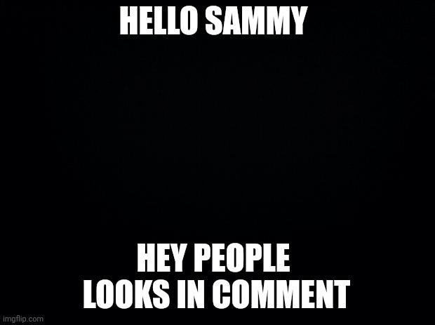 I haven't finished SAMMY =) | HELLO SAMMY; HEY PEOPLE 
LOOKS IN COMMENT | image tagged in black background | made w/ Imgflip meme maker