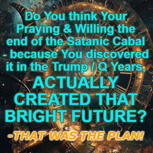 You and Q created the bright future | Do You think Your Praying & Willing the end of the Satanic Cabal - because You discovered it in the Trump / Q Years, ACTUALLY CREATED THAT BRIGHT FUTURE? -THAT WAS THE PLAN! | image tagged in trump,q,kennedy,trust the plan,the great awakening | made w/ Imgflip meme maker