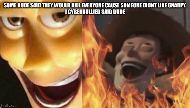Satanic woody (no spacing) | SOME DUDE SAID THEY WOULD KILL EVERYONE CAUSE SOMEONE DIDNT LIKE GNARPY.
I CYBERBULLIED SAID DUDE | image tagged in satanic woody no spacing | made w/ Imgflip meme maker