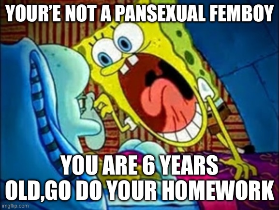 spongebob yelling | YOUR’E NOT A PANSEXUAL FEMBOY; YOU ARE 6 YEARS OLD,GO DO YOUR HOMEWORK | image tagged in spongebob yelling | made w/ Imgflip meme maker