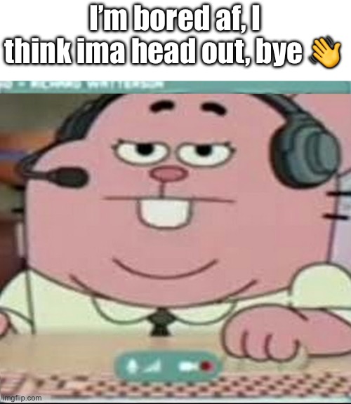 Richard Watterson Gaming | I’m bored af, I think ima head out, bye 👋 | image tagged in richard watterson gaming | made w/ Imgflip meme maker
