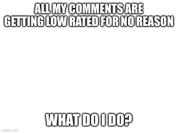 . | ALL MY COMMENTS ARE GETTING LOW RATED FOR NO REASON; WHAT DO I DO? | image tagged in memes | made w/ Imgflip meme maker