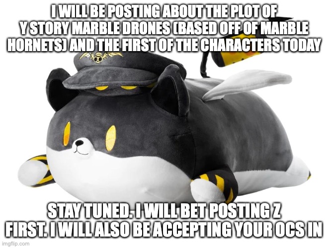 :D | I WILL BE POSTING ABOUT THE PLOT OF Y STORY MARBLE DRONES (BASED OFF OF MARBLE HORNETS) AND THE FIRST OF THE CHARACTERS TODAY; STAY TUNED. I WILL BET POSTING Z FIRST. I WILL ALSO BE ACCEPTING YOUR OCS IN | image tagged in dog n,announcement,marble drones | made w/ Imgflip meme maker