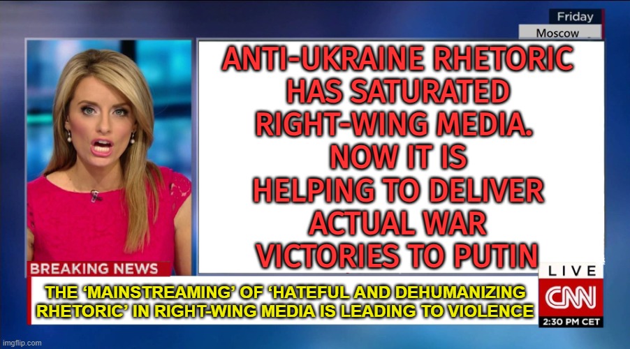 Anti-Ukraine Rhetoric Has Saturated Right-Wing Media | ANTI-UKRAINE RHETORIC
HAS SATURATED
RIGHT-WING MEDIA. 
NOW IT IS
HELPING TO DELIVER
ACTUAL WAR
VICTORIES TO PUTIN; THE ‘MAINSTREAMING’ OF ‘HATEFUL AND DEHUMANIZING RHETORIC’ IN RIGHT-WING MEDIA IS LEADING TO VIOLENCE | image tagged in cnn breaking news,good guy putin,right wing,biased media,msm lies,russo-ukrainian war | made w/ Imgflip meme maker