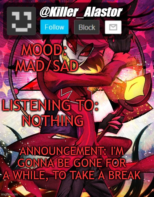 MOOD: 
MAD/SAD; LISTENING TO: 
NOTHING; ANNOUNCEMENT: I'M GONNA BE GONE FOR A WHILE, TO TAKE A BREAK | image tagged in killer_alastor announcement temp | made w/ Imgflip meme maker