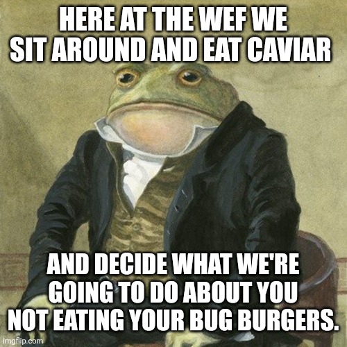 Gentlemen, it is with great pleasure to inform you that | HERE AT THE WEF WE SIT AROUND AND EAT CAVIAR; AND DECIDE WHAT WE'RE GOING TO DO ABOUT YOU NOT EATING YOUR BUG BURGERS. | image tagged in gentlemen it is with great pleasure to inform you that | made w/ Imgflip meme maker