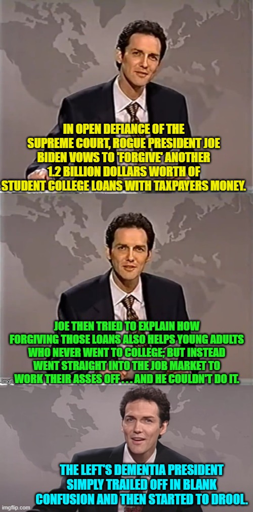 You wanna know the sad thing?  It's true.  This really did happen. | IN OPEN DEFIANCE OF THE SUPREME COURT, ROGUE PRESIDENT JOE BIDEN VOWS TO 'FORGIVE' ANOTHER 1.2 BILLION DOLLARS WORTH OF STUDENT COLLEGE LOANS WITH TAXPAYERS MONEY. JOE THEN TRIED TO EXPLAIN HOW FORGIVING THOSE LOANS ALSO HELPS YOUNG ADULTS WHO NEVER WENT TO COLLEGE; BUT INSTEAD WENT STRAIGHT INTO THE JOB MARKET TO WORK THEIR ASSES OFF . . . AND HE COULDN'T DO IT. THE LEFT'S DEMENTIA PRESIDENT SIMPLY TRAILED OFF IN BLANK CONFUSION AND THEN STARTED TO DROOL. | image tagged in weekend update with norm | made w/ Imgflip meme maker