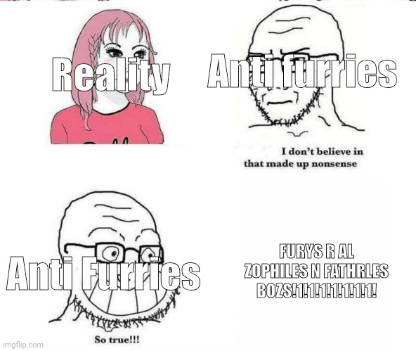 I don't believe in that made up nonsense | Reality; Anti furries; FURYS R AL ZOPHILES N FATHRLES BOZS!1!1!1!1!1!1!1! Anti Furries | image tagged in i don't believe in that made up nonsense | made w/ Imgflip meme maker