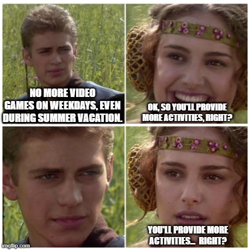 This is what childhood purgatory looks like to a gamer | NO MORE VIDEO GAMES ON WEEKDAYS, EVEN DURING SUMMER VACATION. OK, SO YOU'LL PROVIDE MORE ACTIVITIES, RIGHT? YOU'LL PROVIDE MORE ACTIVITIES...  RIGHT? | image tagged in anakin padme meme,gaming,childhood,starwars,bad parenting | made w/ Imgflip meme maker