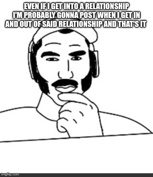 Ik I've said this before | EVEN IF I GET INTO A RELATIONSHIP I'M PROBABLY GONNA POST WHEN I GET IN AND OUT OF SAID RELATIONSHIP AND THAT'S IT | image tagged in jshlatt woejack | made w/ Imgflip meme maker