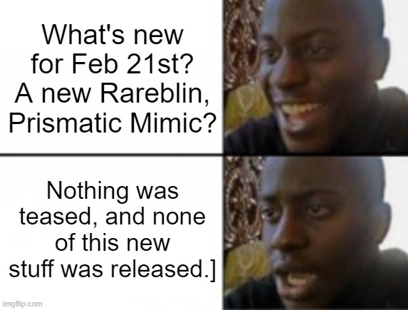 When you are expecting new MSM stuff this week, but nothing happened | What's new for Feb 21st? A new Rareblin, Prismatic Mimic? Nothing was teased, and none of this new stuff was released.] | image tagged in happy sad | made w/ Imgflip meme maker