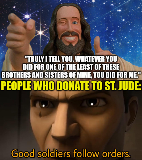 I had cancer and you supported me | "TRULY I TELL YOU, WHATEVER YOU DID FOR ONE OF THE LEAST OF THESE BROTHERS AND SISTERS OF MINE, YOU DID FOR ME."; PEOPLE WHO DONATE TO ST. JUDE: | image tagged in good soldiers follow orders,dank,christian,memes,st jude | made w/ Imgflip meme maker