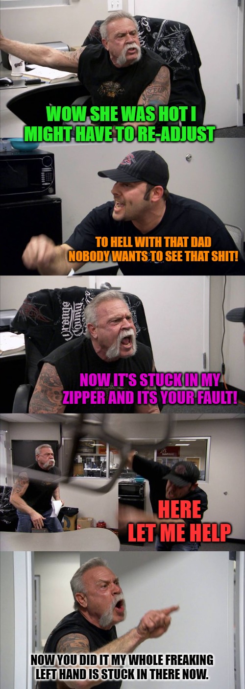 American Chopper Argument | WOW SHE WAS HOT I MIGHT HAVE TO RE-ADJUST; TO HELL WITH THAT DAD NOBODY WANTS TO SEE THAT SHIT! NOW IT'S STUCK IN MY ZIPPER AND ITS YOUR FAULT! HERE LET ME HELP; NOW YOU DID IT MY WHOLE FREAKING LEFT HAND IS STUCK IN THERE NOW. | image tagged in memes,american chopper argument | made w/ Imgflip meme maker
