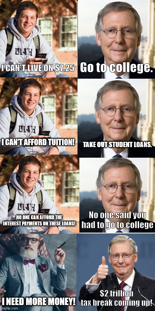 Republican policies | Go to college. I CAN'T LIVE ON $7.25; I CAN'T AFFORD TUITION! TAKE OUT STUDENT LOANS. No one said you had to go to college; NO ONE CAN AFFORD THE INTEREST PAYMENTS ON THESE LOANS! $2 trillion tax break coming up! I NEED MORE MONEY! | made w/ Imgflip meme maker