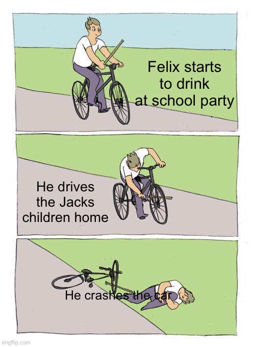 Bike Fall Meme | Felix starts to drink at school party; He drives the Jacks children home; He crashes the car | image tagged in memes,bike fall | made w/ Imgflip meme maker