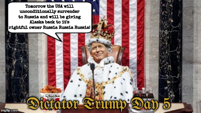 Day 5 of Dictator Trump | Tomorrow the USA will unconditionally surrender to Russia and will be giving Alaska back to it's rightful owner Russia Russia Russia! Dictator Trump Day 5 | image tagged in maga nazi,dictator,autocracy,king czar trump,russia,surrened to putin | made w/ Imgflip meme maker