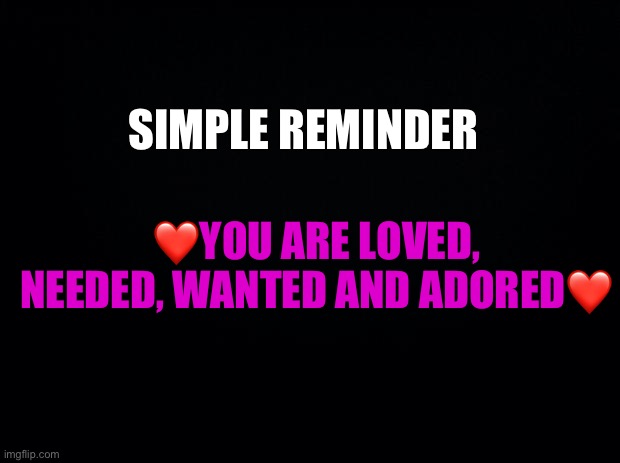 I’ve taken too long of a break, I’m gonna get back into the game now.. I got beautiful people like you who I need to help smile | SIMPLE REMINDER; ❤️YOU ARE LOVED, NEEDED, WANTED AND ADORED❤️ | image tagged in black background,wholesome | made w/ Imgflip meme maker