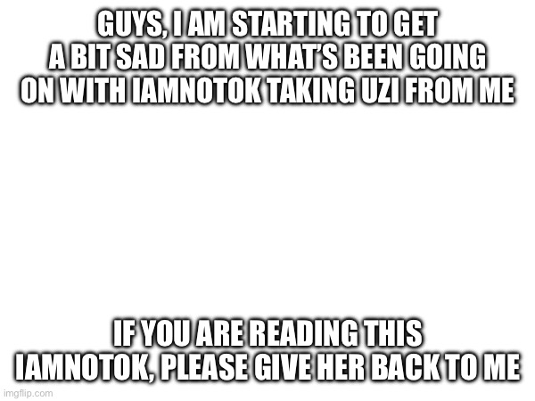 Please, I’m not the happiest right now | GUYS, I AM STARTING TO GET A BIT SAD FROM WHAT’S BEEN GOING ON WITH IAMNOTOK TAKING UZI FROM ME; IF YOU ARE READING THIS IAMNOTOK, PLEASE GIVE HER BACK TO ME | image tagged in depression,murder drones,uzi | made w/ Imgflip meme maker