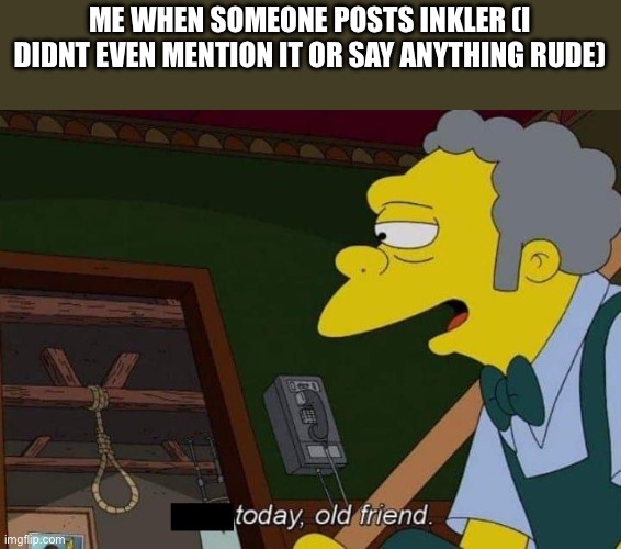today old friend | ME WHEN SOMEONE POSTS INKLER (I DIDNT EVEN MENTION IT OR SAY ANYTHING RUDE) | image tagged in today old friend | made w/ Imgflip meme maker