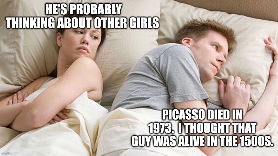 He's probably thinking about girls | HE'S PROBABLY THINKING ABOUT OTHER GIRLS; PICASSO DIED IN 1973.  I THOUGHT THAT GUY WAS ALIVE IN THE 1500S. | image tagged in he's probably thinking about girls | made w/ Imgflip meme maker