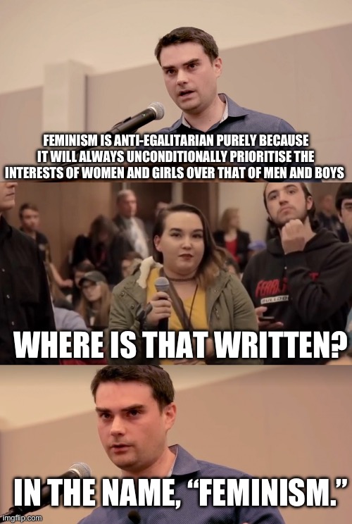 Ben Shapiro It's In The Name | FEMINISM IS ANTI-EGALITARIAN PURELY BECAUSE IT WILL ALWAYS UNCONDITIONALLY PRIORITISE THE INTERESTS OF WOMEN AND GIRLS OVER THAT OF MEN AND BOYS; WHERE IS THAT WRITTEN? IN THE NAME, “FEMINISM.” | image tagged in ben shapiro it's in the name | made w/ Imgflip meme maker