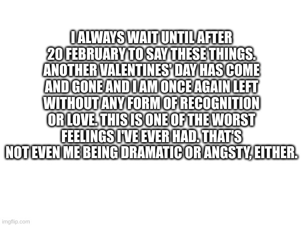 I ALWAYS WAIT UNTIL AFTER 20 FEBRUARY TO SAY THESE THINGS. ANOTHER VALENTINES' DAY HAS COME AND GONE AND I AM ONCE AGAIN LEFT WITHOUT ANY FORM OF RECOGNITION OR LOVE. THIS IS ONE OF THE WORST FEELINGS I'VE EVER HAD. THAT'S NOT EVEN ME BEING DRAMATIC OR ANGSTY, EITHER. | made w/ Imgflip meme maker