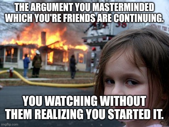 Disaster Girl | THE ARGUMENT YOU MASTERMINDED WHICH YOU'RE FRIENDS ARE CONTINUING. YOU WATCHING WITHOUT THEM REALIZING YOU STARTED IT. | image tagged in memes,disaster girl | made w/ Imgflip meme maker