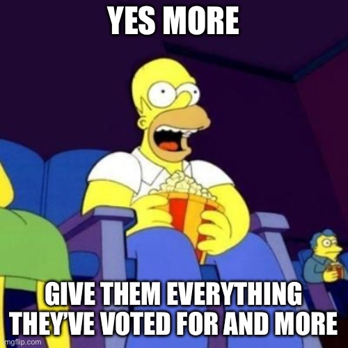 Homer eating popcorn | YES MORE GIVE THEM EVERYTHING THEY’VE VOTED FOR AND MORE | image tagged in homer eating popcorn | made w/ Imgflip meme maker