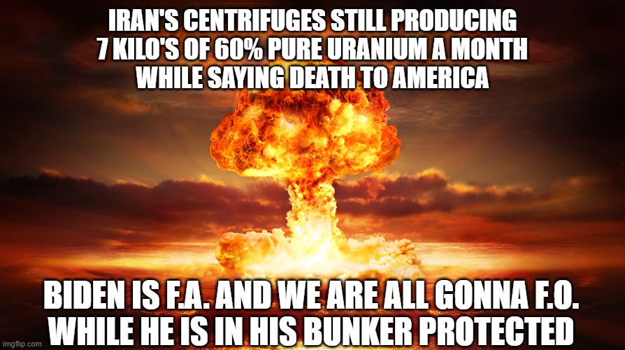 The End Game plan for carbon reduction | IRAN'S CENTRIFUGES STILL PRODUCING
7 KILO'S OF 60% PURE URANIUM A MONTH
WHILE SAYING DEATH TO AMERICA; BIDEN IS F.A. AND WE ARE ALL GONNA F.O.
WHILE HE IS IN HIS BUNKER PROTECTED | image tagged in nuclear war,carbon footprint,iran,uranium,nuclear bomb,fjb | made w/ Imgflip meme maker