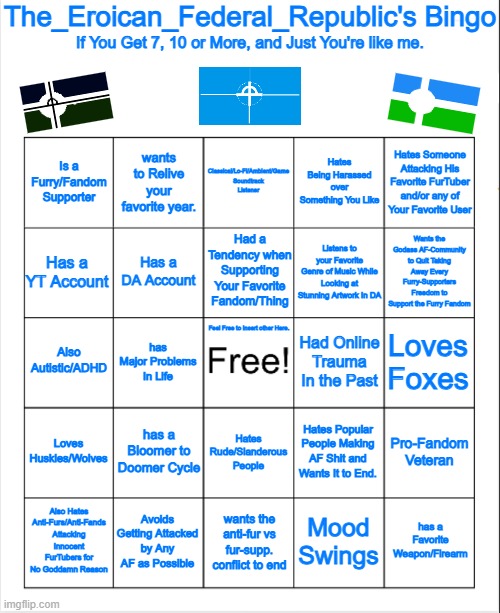 my Very own Bingo. | The_Eroican_Federal_Republic's Bingo; If You Get 7, 10 or More, and Just You're like me. Classical/Lo-Fi/Ambient/Game Soundtrack
Listener; Hates Being Harassed over Something You Like; Hates Someone Attacking His Favorite FurTuber and/or any of Your Favorite User; Is a Furry/Fandom Supporter; wants to Relive your favorite year. Wants the Godass AF-Community to Quit Taking Away Every Furry-Supporters Freedom to Support the Furry Fandom; Had a Tendency when Supporting Your Favorite Fandom/Thing; Has a YT Account; Listens to your Favorite Genre of Music While Looking at Stunning Artwork In DA; Has a DA Account; Also Autistic/ADHD; Had Online Trauma In the Past; Loves Foxes; has Major Problems In Life; Feel Free to Insert other Here. Loves Huskies/Wolves; has a Bloomer to Doomer Cycle; Hates Popular People Making AF Shit and Wants It to End. Hates Rude/Slanderous People; Pro-Fandom Veteran; has a Favorite Weapon/Firearm; Also Hates Anti-Furs/Anti-Fands Attacking Innocent FurTubers for No Goddamn Reason; Avoids Getting Attacked by Any AF as Possible; Mood Swings; wants the anti-fur vs fur-supp. conflict to end | image tagged in blank bingo,pro-fandom,bingo | made w/ Imgflip meme maker