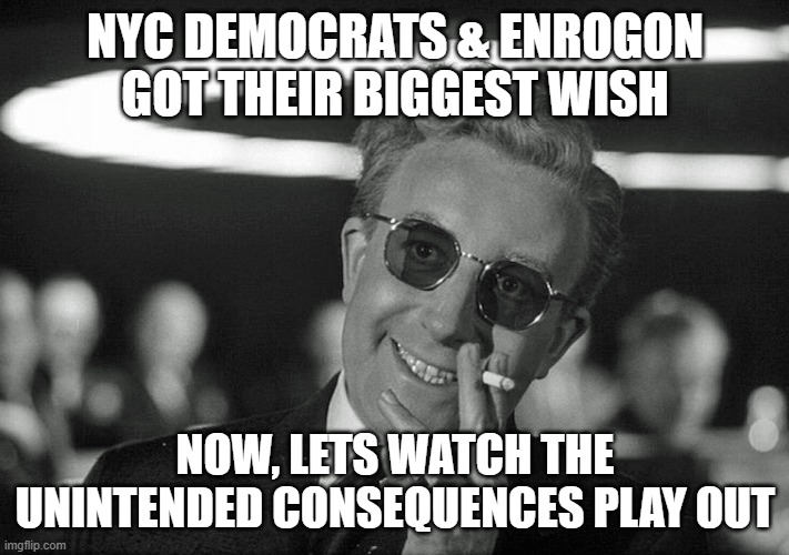 Unintended consequences being played out | NYC DEMOCRATS & ENROGON
GOT THEIR BIGGEST WISH; NOW, LETS WATCH THE UNINTENDED CONSEQUENCES PLAY OUT | image tagged in nyc,new york,new york city,boycott,banking,liberal logic | made w/ Imgflip meme maker