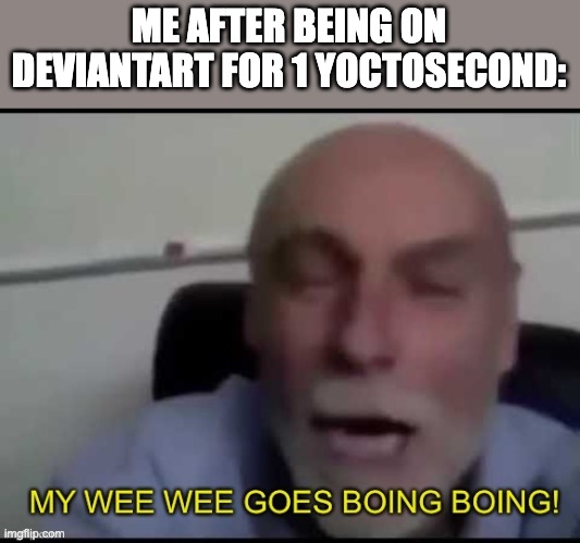 My wee wee goes Boing boing! | ME AFTER BEING ON DEVIANTART FOR 1 YOCTOSECOND: | image tagged in my wee wee goes boing boing | made w/ Imgflip meme maker