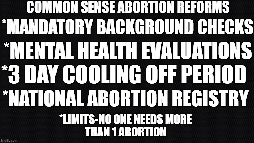 Common sense reform | COMMON SENSE ABORTION REFORMS; *MANDATORY BACKGROUND CHECKS; *MENTAL HEALTH EVALUATIONS; *3 DAY COOLING OFF PERIOD; *NATIONAL ABORTION REGISTRY; *LIMITS-NO ONE NEEDS MORE
THAN 1 ABORTION | image tagged in abortion,abortion is murder,pro choice,second amendment,gun laws,common sense | made w/ Imgflip meme maker